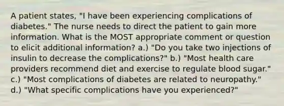 A patient states, "I have been experiencing complications of diabetes." The nurse needs to direct the patient to gain more information. What is the MOST appropriate comment or question to elicit additional information? a.) "Do you take two injections of insulin to decrease the complications?" b.) "Most health care providers recommend diet and exercise to regulate blood sugar." c.) "Most complications of diabetes are related to neuropathy." d.) "What specific complications have you experienced?"