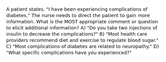 A patient states, "I have been experiencing complications of diabetes." The nurse needs to direct the patient to gain more information. What is the MOST appropriate comment or question to elicit additional information? A) "Do you take two injections of insulin to decrease the complications?" B) "Most health care providers recommend diet and exercise to regulate blood sugar." C) "Most complications of diabetes are related to neuropathy." D) "What specific complications have you experienced?"