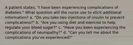 A patient states, "I have been experiencing complications of diabetes." What question will the nurse use to elicit additional information? a. "Do you take two injections of insulin to prevent complications?" b. "Are you using diet and exercise to help regulate your blood sugar?" c. "Have you been experiencing the complications of neuropathy?" d. "Can you tell me about the complications you've experienced?"