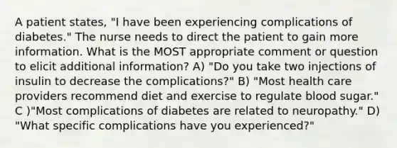 A patient states, "I have been experiencing complications of diabetes." The nurse needs to direct the patient to gain more information. What is the MOST appropriate comment or question to elicit additional information? A) "Do you take two injections of insulin to decrease the complications?" B) "Most health care providers recommend diet and exercise to regulate blood sugar." C )"Most complications of diabetes are related to neuropathy." D) "What specific complications have you experienced?"