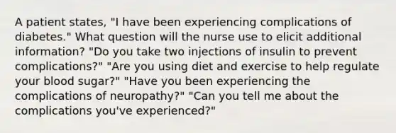 A patient states, "I have been experiencing complications of diabetes." What question will the nurse use to elicit additional information? "Do you take two injections of insulin to prevent complications?" "Are you using diet and exercise to help regulate your blood sugar?" "Have you been experiencing the complications of neuropathy?" "Can you tell me about the complications you've experienced?"