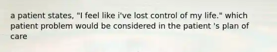 a patient states, "I feel like i've lost control of my life." which patient problem would be considered in the patient 's plan of care