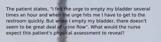 The patient states, "I felt the urge to empty my bladder several times an hour and when the urge hits me I have to get to the restroom quickly. But when I empty my bladder, there doesn't seem to be great deal of urine flow". What would the nurse expect this patient's physical assessment to reveal?