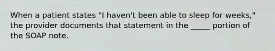 When a patient states "I haven't been able to sleep for weeks," the provider documents that statement in the _____ portion of the SOAP note.