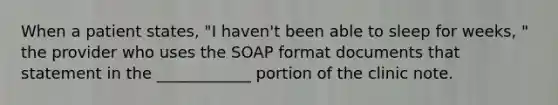 When a patient states, "I haven't been able to sleep for weeks, " the provider who uses the SOAP format documents that statement in the ____________ portion of the clinic note.