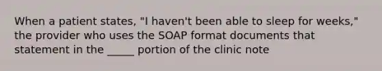 When a patient states, "I haven't been able to sleep for weeks," the provider who uses the SOAP format documents that statement in the _____ portion of the clinic note