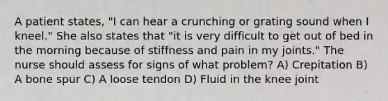 A patient states, "I can hear a crunching or grating sound when I kneel." She also states that "it is very difficult to get out of bed in the morning because of stiffness and pain in my joints." The nurse should assess for signs of what problem? A) Crepitation B) A bone spur C) A loose tendon D) Fluid in the knee joint