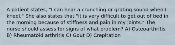 A patient states, "I can hear a crunching or grating sound when I kneel." She also states that "it is very difficult to get out of bed in the morning because of stiffness and pain in my joints." The nurse should assess for signs of what problem? A) Osteoarthritis B) Rheumatoid arthritis C) Gout D) Crepitation