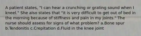 A patient states, "I can hear a crunching or grating sound when I kneel." She also states that "it is very difficult to get out of bed in the morning because of stiffness and pain in my joints." The nurse should assess for signs of what problem? a.Bone spur b.Tendonitis c.Crepitation d.Fluid in the knee joint