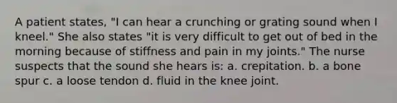 A patient states, "I can hear a crunching or grating sound when I kneel." She also states "it is very difficult to get out of bed in the morning because of stiffness and pain in my joints." The nurse suspects that the sound she hears is: a. crepitation. b. a bone spur c. a loose tendon d. fluid in the knee joint.