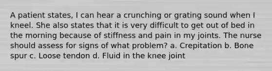 A patient states, I can hear a crunching or grating sound when I kneel. She also states that it is very difficult to get out of bed in the morning because of stiffness and pain in my joints. The nurse should assess for signs of what problem? a. Crepitation b. Bone spur c. Loose tendon d. Fluid in the knee joint