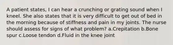 A patient states, I can hear a crunching or grating sound when I kneel. She also states that it is very difficult to get out of bed in the morning because of stiffness and pain in my joints. The nurse should assess for signs of what problem? a.Crepitation b.Bone spur c.Loose tendon d.Fluid in the knee joint