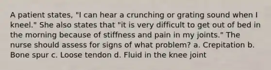 A patient states, "I can hear a crunching or grating sound when I kneel." She also states that "it is very difficult to get out of bed in the morning because of stiffness and pain in my joints." The nurse should assess for signs of what problem? a. Crepitation b. Bone spur c. Loose tendon d. Fluid in the knee joint