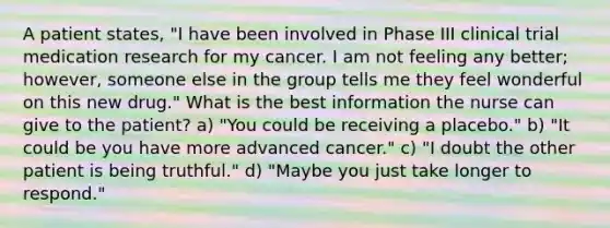 A patient states, "I have been involved in Phase III clinical trial medication research for my cancer. I am not feeling any better; however, someone else in the group tells me they feel wonderful on this new drug." What is the best information the nurse can give to the patient? a) "You could be receiving a placebo." b) "It could be you have more advanced cancer." c) "I doubt the other patient is being truthful." d) "Maybe you just take longer to respond."