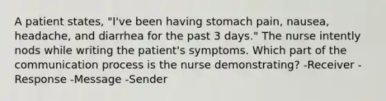 A patient states, "I've been having stomach pain, nausea, headache, and diarrhea for the past 3 days." The nurse intently nods while writing the patient's symptoms. Which part of the communication process is the nurse demonstrating? -Receiver -Response -Message -Sender