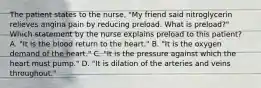 The patient states to the nurse, "My friend said nitroglycerin relieves angina pain by reducing preload. What is preload?" Which statement by the nurse explains preload to this patient? A. "It is the blood return to the heart." B. "It is the oxygen demand of the heart." C. "It is the pressure against which the heart must pump." D. "It is dilation of the arteries and veins throughout."