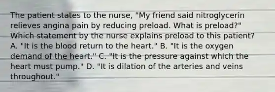 The patient states to the nurse, "My friend said nitroglycerin relieves angina pain by reducing preload. What is preload?" Which statement by the nurse explains preload to this patient? A. "It is the blood return to the heart." B. "It is the oxygen demand of the heart." C. "It is the pressure against which the heart must pump." D. "It is dilation of the arteries and veins throughout."