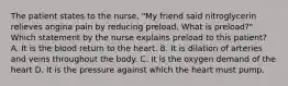 The patient states to the nurse, "My friend said nitroglycerin relieves angina pain by reducing preload. What is preload?" Which statement by the nurse explains preload to this patient? A. It is the blood return to the heart. B. It is dilation of arteries and veins throughout the body. C. It is the oxygen demand of the heart D. It is the pressure against which the heart must pump.