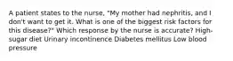 A patient states to the nurse, "My mother had nephritis, and I don't want to get it. What is one of the biggest risk factors for this disease?" Which response by the nurse is accurate? High-sugar diet Urinary incontinence Diabetes mellitus Low blood pressure