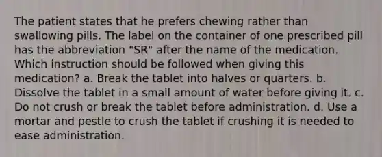 The patient states that he prefers chewing rather than swallowing pills. The label on the container of one prescribed pill has the abbreviation "SR" after the name of the medication. Which instruction should be followed when giving this medication? a. Break the tablet into halves or quarters. b. Dissolve the tablet in a small amount of water before giving it. c. Do not crush or break the tablet before administration. d. Use a mortar and pestle to crush the tablet if crushing it is needed to ease administration.