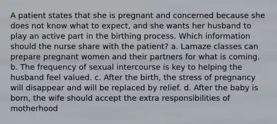 A patient states that she is pregnant and concerned because she does not know what to expect, and she wants her husband to play an active part in the birthing process. Which information should the nurse share with the patient? a. Lamaze classes can prepare pregnant women and their partners for what is coming. b. The frequency of sexual intercourse is key to helping the husband feel valued. c. After the birth, the stress of pregnancy will disappear and will be replaced by relief. d. After the baby is born, the wife should accept the extra responsibilities of motherhood