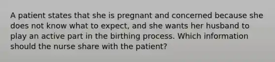 A patient states that she is pregnant and concerned because she does not know what to expect, and she wants her husband to play an active part in the birthing process. Which information should the nurse share with the patient?