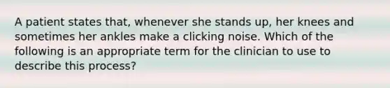 A patient states that, whenever she stands up, her knees and sometimes her ankles make a clicking noise. Which of the following is an appropriate term for the clinician to use to describe this process?