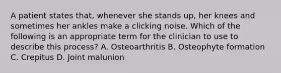 A patient states that, whenever she stands up, her knees and sometimes her ankles make a clicking noise. Which of the following is an appropriate term for the clinician to use to describe this process? A. Osteoarthritis B. Osteophyte formation C. Crepitus D. Joint malunion