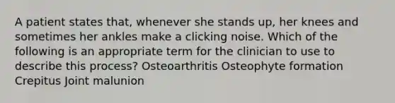 A patient states that, whenever she stands up, her knees and sometimes her ankles make a clicking noise. Which of the following is an appropriate term for the clinician to use to describe this process? Osteoarthritis Osteophyte formation Crepitus Joint malunion