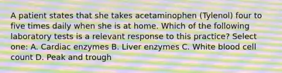 A patient states that she takes acetaminophen (Tylenol) four to five times daily when she is at home. Which of the following laboratory tests is a relevant response to this practice? Select one: A. Cardiac enzymes B. Liver enzymes C. White blood cell count D. Peak and trough