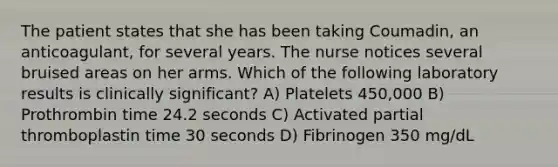 The patient states that she has been taking Coumadin, an anticoagulant, for several years. The nurse notices several bruised areas on her arms. Which of the following laboratory results is clinically significant? A) Platelets 450,000 B) Prothrombin time 24.2 seconds C) Activated partial thromboplastin time 30 seconds D) Fibrinogen 350 mg/dL