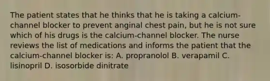 The patient states that he thinks that he is taking a calcium-channel blocker to prevent anginal chest pain, but he is not sure which of his drugs is the calcium-channel blocker. The nurse reviews the list of medications and informs the patient that the calcium-channel blocker is: A. propranolol B. verapamil C. lisinopril D. isosorbide dinitrate