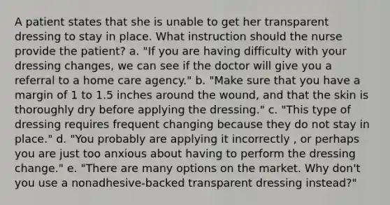 A patient states that she is unable to get her transparent dressing to stay in place. What instruction should the nurse provide the patient? a. "If you are having difficulty with your dressing changes, we can see if the doctor will give you a referral to a home care agency." b. "Make sure that you have a margin of 1 to 1.5 inches around the wound, and that the skin is thoroughly dry before applying the dressing." c. "This type of dressing requires frequent changing because they do not stay in place." d. "You probably are applying it incorrectly , or perhaps you are just too anxious about having to perform the dressing change." e. "There are many options on the market. Why don't you use a nonadhesive-backed transparent dressing instead?"