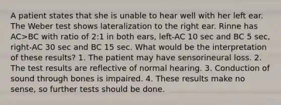 A patient states that she is unable to hear well with her left ear. The Weber test shows lateralization to the right ear. Rinne has AC>BC with ratio of 2:1 in both ears, left-AC 10 sec and BC 5 sec, right-AC 30 sec and BC 15 sec. What would be the interpretation of these results? 1. The patient may have sensorineural loss. 2. The test results are reflective of normal hearing. 3. Conduction of sound through bones is impaired. 4. These results make no sense, so further tests should be done.