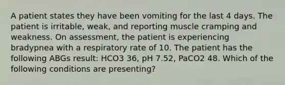 A patient states they have been vomiting for the last 4 days. The patient is irritable, weak, and reporting muscle cramping and weakness. On assessment, the patient is experiencing bradypnea with a respiratory rate of 10. The patient has the following ABGs result: HCO3 36, pH 7.52, PaCO2 48. Which of the following conditions are presenting?