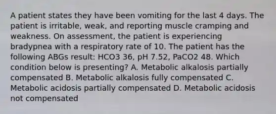 A patient states they have been vomiting for the last 4 days. The patient is irritable, weak, and reporting muscle cramping and weakness. On assessment, the patient is experiencing bradypnea with a respiratory rate of 10. The patient has the following ABGs result: HCO3 36, pH 7.52, PaCO2 48. Which condition below is presenting? A. Metabolic alkalosis partially compensated B. Metabolic alkalosis fully compensated C. Metabolic acidosis partially compensated D. Metabolic acidosis not compensated