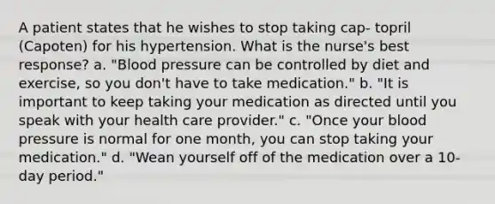 A patient states that he wishes to stop taking cap- topril (Capoten) for his hypertension. What is the nurse's best response? a. "Blood pressure can be controlled by diet and exercise, so you don't have to take medication." b. "It is important to keep taking your medication as directed until you speak with your health care provider." c. "Once your blood pressure is normal for one month, you can stop taking your medication." d. "Wean yourself off of the medication over a 10- day period."