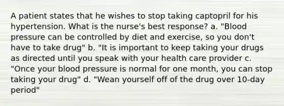 A patient states that he wishes to stop taking captopril for his hypertension. What is the nurse's best response? a. "Blood pressure can be controlled by diet and exercise, so you don't have to take drug" b. "It is important to keep taking your drugs as directed until you speak with your health care provider c. "Once your blood pressure is normal for one month, you can stop taking your drug" d. "Wean yourself off of the drug over 10-day period"