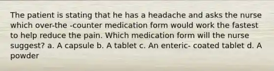 The patient is stating that he has a headache and asks the nurse which over-the -counter medication form would work the fastest to help reduce the pain. Which medication form will the nurse suggest? a. A capsule b. A tablet c. An enteric- coated tablet d. A powder