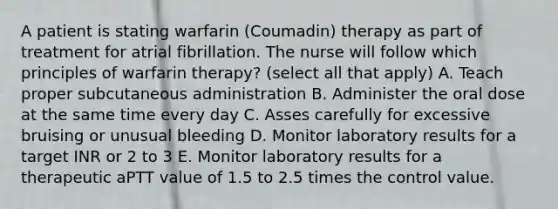 A patient is stating warfarin (Coumadin) therapy as part of treatment for atrial fibrillation. The nurse will follow which principles of warfarin therapy? (select all that apply) A. Teach proper subcutaneous administration B. Administer the oral dose at the same time every day C. Asses carefully for excessive bruising or unusual bleeding D. Monitor laboratory results for a target INR or 2 to 3 E. Monitor laboratory results for a therapeutic aPTT value of 1.5 to 2.5 times the control value.