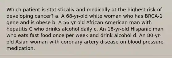 Which patient is statistically and medically at the highest risk of developing cancer? a. A 68-yr-old white woman who has BRCA-1 gene and is obese b. A 56-yr-old African American man with hepatitis C who drinks alcohol daily c. An 18-yr-old Hispanic man who eats fast food once per week and drink alcohol d. An 80-yr-old Asian woman with coronary artery disease on blood pressure medication.