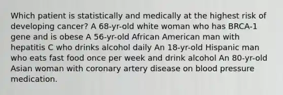 Which patient is statistically and medically at the highest risk of developing cancer? A 68-yr-old white woman who has BRCA-1 gene and is obese A 56-yr-old African American man with hepatitis C who drinks alcohol daily An 18-yr-old Hispanic man who eats fast food once per week and drink alcohol An 80-yr-old Asian woman with coronary artery disease on blood pressure medication.