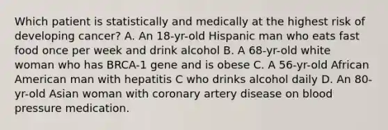 Which patient is statistically and medically at the highest risk of developing cancer? A. An 18-yr-old Hispanic man who eats fast food once per week and drink alcohol B. A 68-yr-old white woman who has BRCA-1 gene and is obese C. A 56-yr-old African American man with hepatitis C who drinks alcohol daily D. An 80-yr-old Asian woman with coronary artery disease on blood pressure medication.