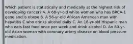 Which patient is statistically and medically at the highest risk of developing cancer? A. A 68-yr-old white woman who has BRCA-1 gene and is obese B. A 56-yr-old African American man with hepatitis C who drinks alcohol daily C. An 18-yr-old Hispanic man who eats fast food once per week and drink alcohol D. An 80-yr-old Asian woman with coronary artery disease on blood pressure medication.