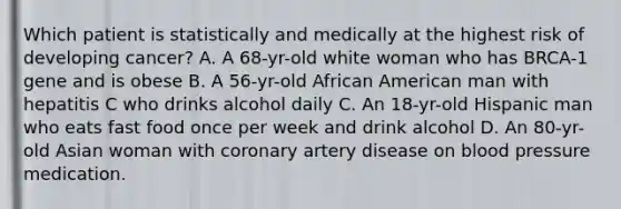 Which patient is statistically and medically at the highest risk of developing cancer? A. A 68-yr-old white woman who has BRCA-1 gene and is obese B. A 56-yr-old African American man with hepatitis C who drinks alcohol daily C. An 18-yr-old Hispanic man who eats fast food once per week and drink alcohol D. An 80-yr-old Asian woman with coronary artery disease on blood pressure medication.