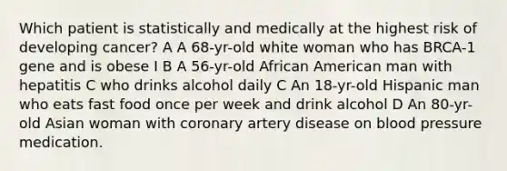 Which patient is statistically and medically at the highest risk of developing cancer? A A 68-yr-old white woman who has BRCA-1 gene and is obese I B A 56-yr-old African American man with hepatitis C who drinks alcohol daily C An 18-yr-old Hispanic man who eats fast food once per week and drink alcohol D An 80-yr-old Asian woman with coronary artery disease on blood pressure medication.