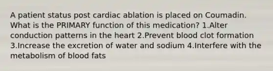 A patient status post cardiac ablation is placed on Coumadin. What is the PRIMARY function of this medication? 1.Alter conduction patterns in the heart 2.Prevent blood clot formation 3.Increase the excretion of water and sodium 4.Interfere with the metabolism of blood fats