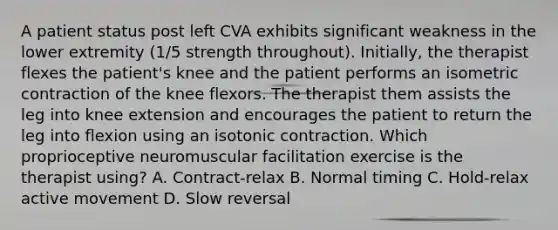 A patient status post left CVA exhibits significant weakness in the lower extremity (1/5 strength throughout). Initially, the therapist flexes the patient's knee and the patient performs an isometric contraction of the knee flexors. The therapist them assists the leg into knee extension and encourages the patient to return the leg into flexion using an isotonic contraction. Which proprioceptive neuromuscular facilitation exercise is the therapist using? A. Contract-relax B. Normal timing C. Hold-relax active movement D. Slow reversal