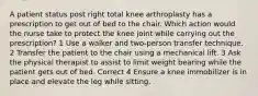 A patient status post right total knee arthroplasty has a prescription to get out of bed to the chair. Which action would the nurse take to protect the knee joint while carrying out the prescription? 1 Use a walker and two-person transfer technique. 2 Transfer the patient to the chair using a mechanical lift. 3 Ask the physical therapist to assist to limit weight bearing while the patient gets out of bed. Correct 4 Ensure a knee immobilizer is in place and elevate the leg while sitting.