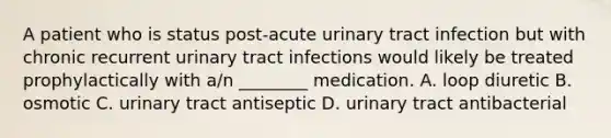 A patient who is status​ post-acute urinary tract infection but with chronic recurrent urinary tract infections would likely be treated prophylactically with​ a/n ________ medication. A. loop diuretic B. osmotic C. urinary tract antiseptic D. urinary tract antibacterial